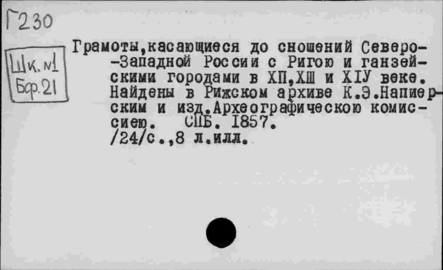 ﻿Г"23о
Грамоты,касающиеся до сношений Северо--Западной России с Ригою и ганзейскими городами в ХП,ХШ и ХІУ веке. Найдены в Рижском архиве К.Э.Напие с ким и из, сиею. I___________
/24/с.,8 л.илл
в Рижском архиве К.Э.Напие [^Археографическою комис-